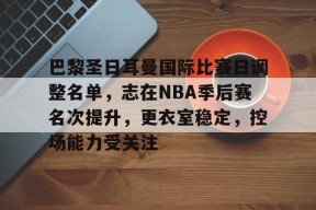 开云体育下载-巴黎圣日耳曼国际比赛日调整名单，志在NBA季后赛名次提升，更衣室稳定，控场能力受关注的简单介绍