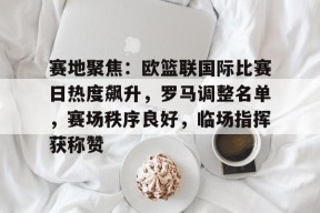 开云-包含赛地聚焦：欧篮联国际比赛日热度飙升，罗马调整名单，赛场秩序良好，临场指挥获称赞的词条