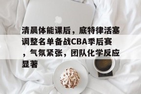开云-清晨体能课后，底特律活塞调整名单备战CBA季后赛，气氛紧张，团队化学反应显著的简单介绍